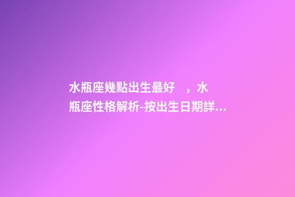 水瓶座幾點出生最好，水瓶座性格解析-按出生日期詳解